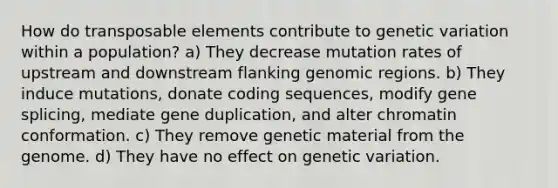 How do transposable elements contribute to genetic variation within a population? a) They decrease mutation rates of upstream and downstream flanking genomic regions. b) They induce mutations, donate coding sequences, modify gene splicing, mediate gene duplication, and alter chromatin conformation. c) They remove genetic material from the genome. d) They have no effect on genetic variation.