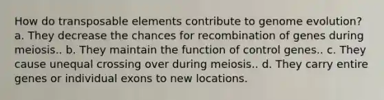 How do transposable elements contribute to genome evolution? a. They decrease the chances for recombination of genes during meiosis.. b. They maintain the function of control genes.. c. They cause unequal crossing over during meiosis.. d. They carry entire genes or individual exons to new locations.