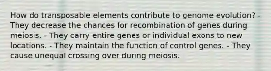 How do transposable elements contribute to genome evolution? - They decrease the chances for recombination of genes during meiosis. - They carry entire genes or individual exons to new locations. - They maintain the function of control genes. - They cause unequal crossing over during meiosis.