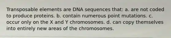 Transposable elements are DNA sequences that: a. are not coded to produce proteins. b. contain numerous point mutations. c. occur only on the X and Y chromosomes. d. can copy themselves into entirely new areas of the chromosomes.