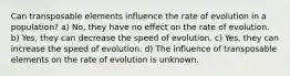 Can transposable elements influence the rate of evolution in a population? a) No, they have no effect on the rate of evolution. b) Yes, they can decrease the speed of evolution. c) Yes, they can increase the speed of evolution. d) The influence of transposable elements on the rate of evolution is unknown.