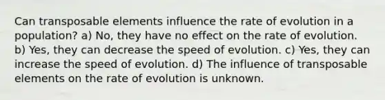 Can transposable elements influence the rate of evolution in a population? a) No, they have no effect on the rate of evolution. b) Yes, they can decrease the speed of evolution. c) Yes, they can increase the speed of evolution. d) The influence of transposable elements on the rate of evolution is unknown.