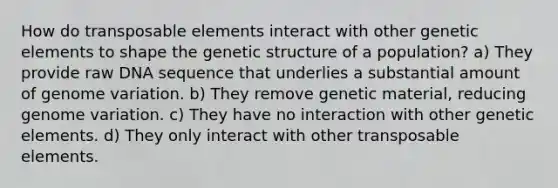 How do transposable elements interact with other genetic elements to shape the genetic structure of a population? a) They provide raw DNA sequence that underlies a substantial amount of genome variation. b) They remove genetic material, reducing genome variation. c) They have no interaction with other genetic elements. d) They only interact with other transposable elements.