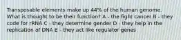 Transposable elements make up 44% of the human genome. What is thought to be their function? A - the fight cancer B - they code for rRNA C - they determine gender D - they help in the replication of DNA E - they act like regulator genes