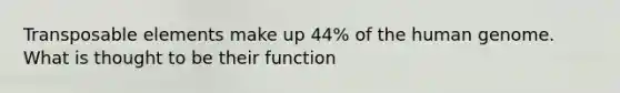 Transposable elements make up 44% of the human genome. What is thought to be their function