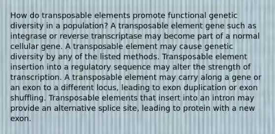 How do transposable elements promote functional genetic diversity in a population? A transposable element gene such as integrase or reverse transcriptase may become part of a normal cellular gene. A transposable element may cause genetic diversity by any of the listed methods. Transposable element insertion into a regulatory sequence may alter the strength of transcription. A transposable element may carry along a gene or an exon to a different locus, leading to exon duplication or exon shuffling. Transposable elements that insert into an intron may provide an alternative splice site, leading to protein with a new exon.