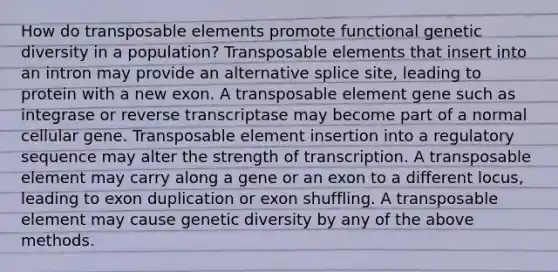 How do transposable elements promote functional genetic diversity in a population? Transposable elements that insert into an intron may provide an alternative splice site, leading to protein with a new exon. A transposable element gene such as integrase or reverse transcriptase may become part of a normal cellular gene. Transposable element insertion into a regulatory sequence may alter the strength of transcription. A transposable element may carry along a gene or an exon to a different locus, leading to exon duplication or exon shuffling. A transposable element may cause genetic diversity by any of the above methods.