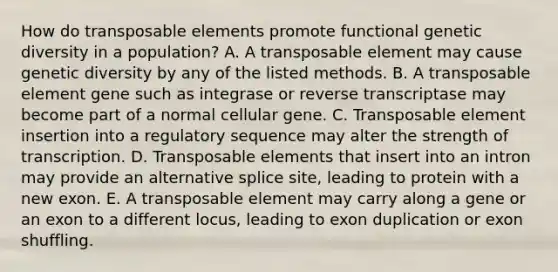 How do transposable elements promote functional genetic diversity in a population? A. A transposable element may cause genetic diversity by any of the listed methods. B. A transposable element gene such as integrase or reverse transcriptase may become part of a normal cellular gene. C. Transposable element insertion into a regulatory sequence may alter the strength of transcription. D. Transposable elements that insert into an intron may provide an alternative splice site, leading to protein with a new exon. E. A transposable element may carry along a gene or an exon to a different locus, leading to exon duplication or exon shuffling.