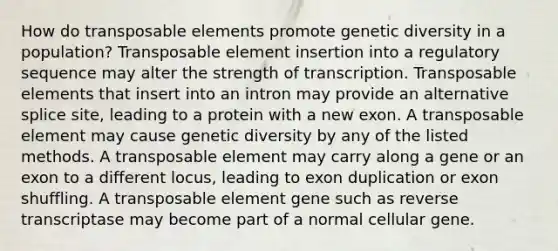 How do transposable elements promote genetic diversity in a population? Transposable element insertion into a regulatory sequence may alter the strength of transcription. Transposable elements that insert into an intron may provide an alternative splice site, leading to a protein with a new exon. A transposable element may cause genetic diversity by any of the listed methods. A transposable element may carry along a gene or an exon to a different locus, leading to exon duplication or exon shuffling. A transposable element gene such as reverse transcriptase may become part of a normal cellular gene.