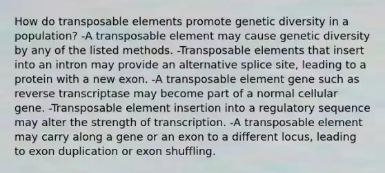 How do transposable elements promote genetic diversity in a population? -A transposable element may cause genetic diversity by any of the listed methods. -Transposable elements that insert into an intron may provide an alternative splice site, leading to a protein with a new exon. -A transposable element gene such as reverse transcriptase may become part of a normal cellular gene. -Transposable element insertion into a regulatory sequence may alter the strength of transcription. -A transposable element may carry along a gene or an exon to a different locus, leading to exon duplication or exon shuffling.