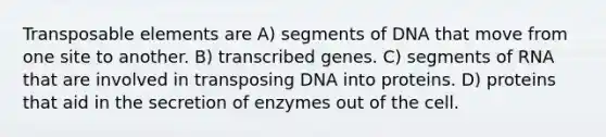 Transposable elements are A) segments of DNA that move from one site to another. B) transcribed genes. C) segments of RNA that are involved in transposing DNA into proteins. D) proteins that aid in the secretion of enzymes out of the cell.