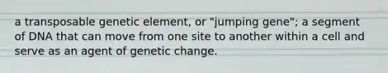 a transposable genetic element, or "jumping gene"; a segment of DNA that can move from one site to another within a cell and serve as an agent of genetic change.