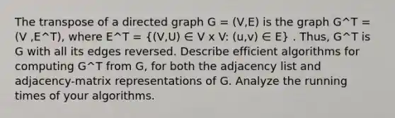 The transpose of a directed graph G = (V,E) is the graph G^T = (V ,E^T), where E^T = ((V,U) ∈ V x V: (u,v) ∈ E) . Thus, G^T is G with all its edges reversed. Describe efficient algorithms for computing G^T from G, for both the adjacency list and adjacency-matrix representations of G. Analyze the running times of your algorithms.