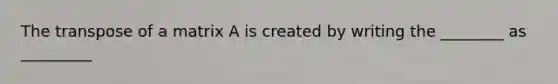 The transpose of a matrix A is created by writing the ________ as _________