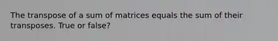 The transpose of a sum of matrices equals the sum of their transposes. True or false?