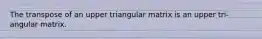 The transpose of an upper triangular matrix is an upper tri- angular matrix.