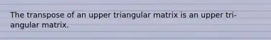 The transpose of an upper triangular matrix is an upper tri- angular matrix.