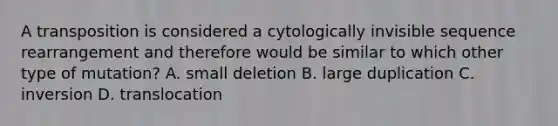 A transposition is considered a cytologically invisible sequence rearrangement and therefore would be similar to which other type of mutation? A. small deletion B. large duplication C. inversion D. translocation