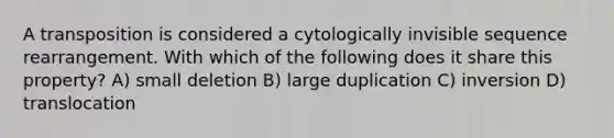 A transposition is considered a cytologically invisible sequence rearrangement. With which of the following does it share this property? A) small deletion B) large duplication C) inversion D) translocation