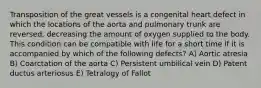 Transposition of the great vessels is a congenital heart defect in which the locations of the aorta and pulmonary trunk are reversed, decreasing the amount of oxygen supplied to the body. This condition can be compatible with life for a short time if it is accompanied by which of the following defects? A) Aortic atresia B) Coarctation of the aorta C) Persistent umbilical vein D) Patent ductus arteriosus E) Tetralogy of Fallot