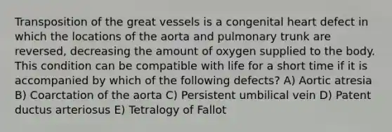 Transposition of the great vessels is a congenital heart defect in which the locations of the aorta and pulmonary trunk are reversed, decreasing the amount of oxygen supplied to the body. This condition can be compatible with life for a short time if it is accompanied by which of the following defects? A) Aortic atresia B) Coarctation of the aorta C) Persistent umbilical vein D) Patent ductus arteriosus E) Tetralogy of Fallot