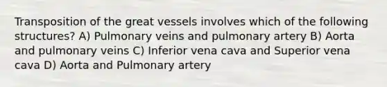 Transposition of the great vessels involves which of the following structures? A) Pulmonary veins and pulmonary artery B) Aorta and pulmonary veins C) Inferior vena cava and Superior vena cava D) Aorta and Pulmonary artery