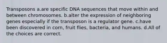 Transposons a.are specific DNA sequences that move within and between chromosomes. b.alter the expression of neighboring genes especially if the transposon is a regulator gene. c.have been discovered in corn, fruit flies, bacteria, and humans. d.All of the choices are correct.