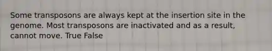 Some transposons are always kept at the insertion site in the genome. Most transposons are inactivated and as a result, cannot move. True False