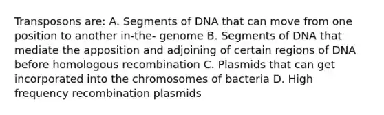 Transposons are: A. Segments of DNA that can move from one position to another in-the- genome B. Segments of DNA that mediate the apposition and adjoining of certain regions of DNA before homologous recombination C. Plasmids that can get incorporated into the chromosomes of bacteria D. High frequency recombination plasmids