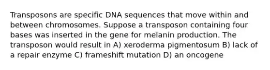 Transposons are specific DNA sequences that move within and between chromosomes. Suppose a transposon containing four bases was inserted in the gene for melanin production. The transposon would result in A) xeroderma pigmentosum B) lack of a repair enzyme C) frameshift mutation D) an oncogene