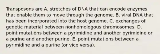 Transposons are A. stretches of DNA that can encode enzymes that enable them to move through the genome. B. viral DNA that has been incorporated into the host genome. C. exchanges of genetic material between nonhomologous chromosomes. D. point mutations between a pyrimidine and another pyrimidine or a purine and another purine. E. point mutations between a pyrimidine and a purine (or vice versa).