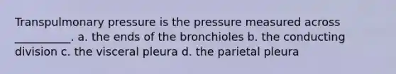 Transpulmonary pressure is the pressure measured across __________. a. the ends of the bronchioles b. the conducting division c. the visceral pleura d. the parietal pleura