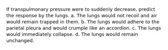 If transpulmonary pressure were to suddenly decrease, predict the response by the lungs. a. The lungs would not recoil and air would remain trapped in them. b. The lungs would adhere to the parietal pleura and would crumple like an accordion. c. The lungs would immediately collapse. d. The lungs would remain unchanged.