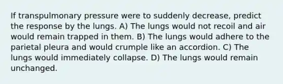 If transpulmonary pressure were to suddenly decrease, predict the response by the lungs. A) The lungs would not recoil and air would remain trapped in them. B) The lungs would adhere to the parietal pleura and would crumple like an accordion. C) The lungs would immediately collapse. D) The lungs would remain unchanged.