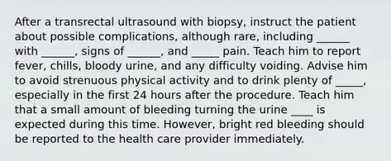 After a transrectal ultrasound with biopsy, instruct the patient about possible complications, although rare, including ______ with ______, signs of ______, and _____ pain. Teach him to report fever, chills, bloody urine, and any difficulty voiding. Advise him to avoid strenuous physical activity and to drink plenty of _____, especially in the first 24 hours after the procedure. Teach him that a small amount of bleeding turning the urine ____ is expected during this time. However, bright red bleeding should be reported to the health care provider immediately.