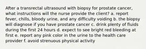 After a transrectal ultrasound with biopsy for prostate cancer, what instructions will the nurse provide the client? a. report fever, chills, bloody urine, and any difficulty voiding b. the biopsy will diagnose if you have prostate cancer c. drink plenty of fluids during the first 24 hours d. expect to see bright red bleeding at first e. report any pink color in the urine to the health care provider f. avoid strenuous physical activity