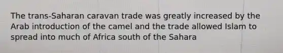 The trans-Saharan caravan trade was greatly increased by the Arab introduction of the camel and the trade allowed Islam to spread into much of Africa south of the Sahara