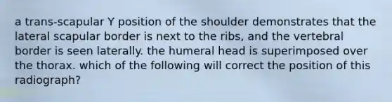 a trans-scapular Y position of the shoulder demonstrates that the lateral scapular border is next to the ribs, and the vertebral border is seen laterally. the humeral head is superimposed over the thorax. which of the following will correct the position of this radiograph?