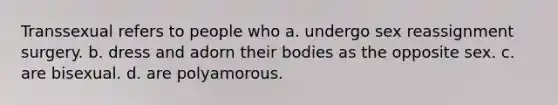 Transsexual refers to people who a. undergo sex reassignment surgery. b. dress and adorn their bodies as the opposite sex. c. are bisexual. d. are polyamorous.