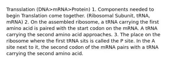 Transslation (DNA>mRNA>Protein) 1. Components needed to begin Translation come together. (Ribosomal Subunit, tRNA, mRNA) 2. On the assembled ribosome, a tRNA carrying the first amino acid is paired with the start codon on the mRNA. A tRNA carrying the second amino acid approaches. 3. The place on the ribosome where the first tRNA sits is called the P site. In the A site next to it, the second codon of the mRNA pairs with a tRNA carrying the second amino acid.