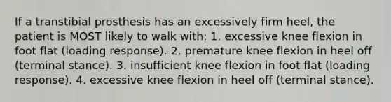 If a transtibial prosthesis has an excessively firm heel, the patient is MOST likely to walk with: 1. excessive knee flexion in foot flat (loading response). 2. premature knee flexion in heel off (terminal stance). 3. insufficient knee flexion in foot flat (loading response). 4. excessive knee flexion in heel off (terminal stance).