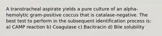 A transtracheal aspirate yields a pure culture of an alpha-hemolytic gram-positive coccus that is catalase-negative. The best test to perform in the subsequent identification process is: a) CAMP reaction b) Coagulase c) Bacitracin d) Bile solubility