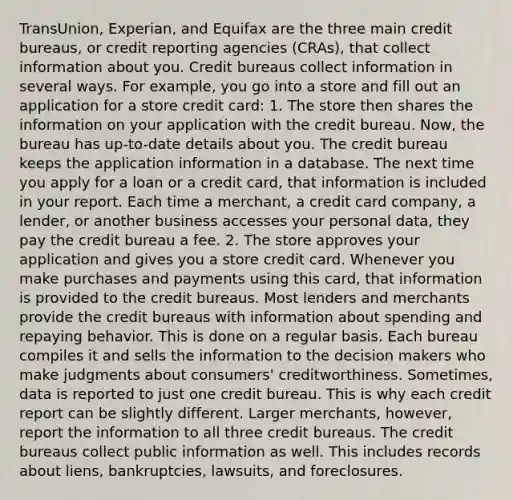 TransUnion, Experian, and Equifax are the three main credit bureaus, or credit reporting agencies (CRAs), that collect information about you. Credit bureaus collect information in several ways. For example, you go into a store and fill out an application for a store credit card: 1. The store then shares the information on your application with the credit bureau. Now, the bureau has up-to-date details about you. The credit bureau keeps the application information in a database. The next time you apply for a loan or a credit card, that information is included in your report. Each time a merchant, a credit card company, a lender, or another business accesses your personal data, they pay the credit bureau a fee. 2. The store approves your application and gives you a store credit card. Whenever you make purchases and payments using this card, that information is provided to the credit bureaus. Most lenders and merchants provide the credit bureaus with information about spending and repaying behavior. This is done on a regular basis. Each bureau compiles it and sells the information to the decision makers who make judgments about consumers' creditworthiness. Sometimes, data is reported to just one credit bureau. This is why each credit report can be slightly different. Larger merchants, however, report the information to all three credit bureaus. The credit bureaus collect public information as well. This includes records about liens, bankruptcies, lawsuits, and foreclosures.