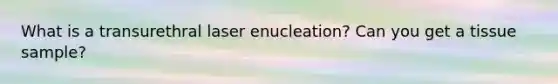 What is a transurethral laser enucleation? Can you get a tissue sample?