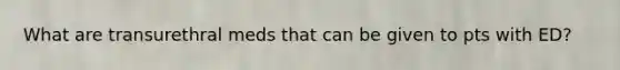 What are transurethral meds that can be given to pts with ED?