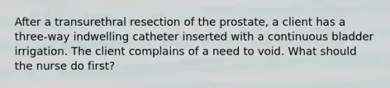 After a transurethral resection of the prostate, a client has a three-way indwelling catheter inserted with a continuous bladder irrigation. The client complains of a need to void. What should the nurse do first?