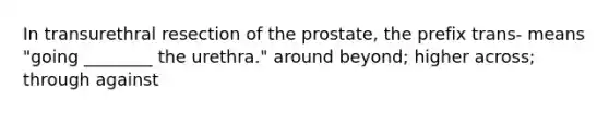 In transurethral resection of the prostate, the prefix trans- means "going ________ the urethra." around beyond; higher across; through against