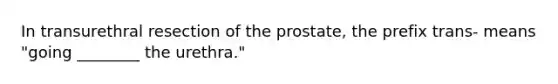 In transurethral resection of the prostate, the prefix trans- means "going ________ the urethra."