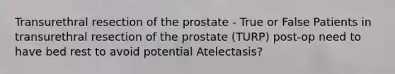 Transurethral resection of the prostate - True or False Patients in transurethral resection of the prostate (TURP) post-op need to have bed rest to avoid potential Atelectasis?