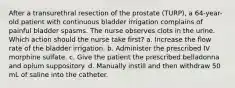 After a transurethral resection of the prostate (TURP), a 64-year-old patient with continuous bladder irrigation complains of painful bladder spasms. The nurse observes clots in the urine. Which action should the nurse take first? a. Increase the flow rate of the bladder irrigation. b. Administer the prescribed IV morphine sulfate. c. Give the patient the prescribed belladonna and opium suppository. d. Manually instill and then withdraw 50 mL of saline into the catheter.